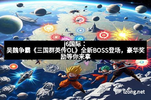 j6国际：吴魏争霸《三国群英传OL》全新BOSS登场，豪华奖励等你来拿