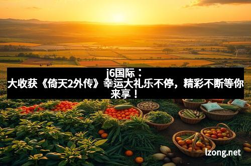 j6国际：大收获《倚天2外传》幸运大礼乐不停，精彩不断等你来享！